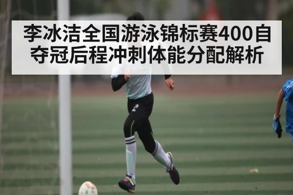 李冰洁全国游泳锦标赛400自夺冠后程冲刺体能分配解析