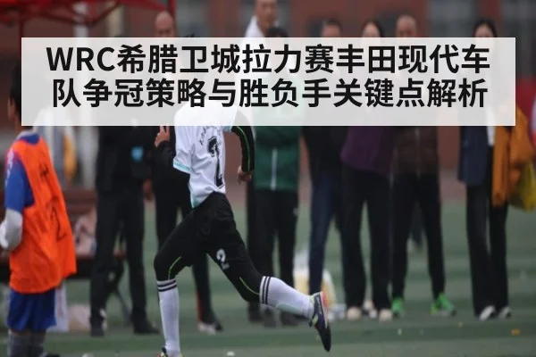 WRC希腊卫城拉力赛丰田现代车队争冠策略与胜负手关键点解析